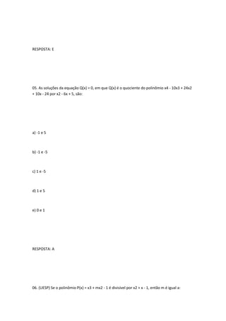 RESPOSTA: E




05. As soluções da equação Q(x) = 0, em que Q(x) é o quociente do polinômio x4 - 10x3 + 24x2
+ 10x - 24 por x2 - 6x + 5, são:




a) -1 e 5



b) -1 e -5



c) 1 e -5



d) 1 e 5



e) 0 e 1




RESPOSTA: A




06. (UESP) Se o polinômio P(x) = x3 + mx2 - 1 é divisível por x2 + x - 1, então m é igual a:
 