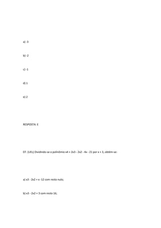 a) -3



b) -2



c) -1



d) 1



e) 2




RESPOSTA: E




07. (UEL) Dividindo-se o polinômio x4 + 2x3 - 2x2 - 4x - 21 por x + 3, obtêm-se:




a) x3 - 2x2 + x -12 com resto nulo;



b) x3 - 2x2 + 3 com resto 16;
 