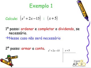 Exemplo 1

         (
Calcule: x + 2 x − 15
             2
                        )   :   ( x + 5)
1º passo: ordenar e completar o dividendo, se
  necessário.
Nesse caso não será necessário


2º passo: armar a conta.                         x+5
                                x 2 + 2 x − 15
 