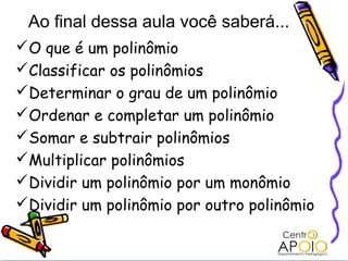 Ao final dessa aula você saberá...
O que é um polinômio
Classificar os polinômios
Determinar o grau de um polinômio
Ordenar e completar um polinômio
Somar e subtrair polinômios
Multiplicar polinômios
Dividir um polinômio por um monômio
Dividir um polinômio por outro polinômio
 