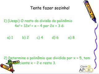 Tente fazer sozinho!


1) (Uespi) O resto da divisão do polinômio
       4x3 + 12x2 + x – 4 por 2x + 3 é:


  a) 1     b) 2      c) 4    d) 6      e) 8




2) Determine o polinômio que dividido por x + 5, tem
  por quociente x – 2 e resto 3.
 