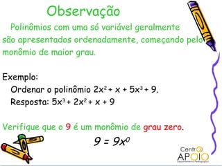 Observação
  Polinômios com uma só variável geralmente
são apresentados ordenadamente, começando pelo
monômio de maior grau.

Exemplo:
  Ordenar o polinômio 2x2 + x + 5x3 + 9.
  Resposta: 5x3 + 2x2 + x + 9

Verifique que o 9 é um monômio de grau zero.
                       9 = 9x0
 