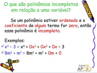 O que são polinômios incompletos
    em relação a uma variável?

    Se um polinômio estiver ordenado e o
 coeficiente de algum termo for zero, então
 esse polinômio é incompleto.

 Exemplos:
x4 – 3 = x4 + 0x3 + 0x2 + 0x – 3
8m3 + m2 = 8m3 + m2 + 0m + 0
 