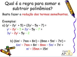 Qual é a regra para somar e
     subtrair polinômios?
Basta fazer a redução dos termos semelhantes.

Exemplos:
a) (y3 – 2y2 + 5) + (2y3 – 5y – 7) =
    y3 – 2y2 + 5 + 2y3 – 5y – 7 =
    3y3 – 2y2 – 5y – 2

      b) (6m2 – 7mn + 8n2) – (8mn + 5m2 – 7n2) =
           6m2 – 7mn + 8n2 – 8mn – 5m2 + 7n2 =
                  m2 – 15mn + 15n2
 