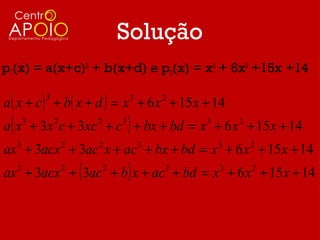 Solução
p1(x) = a(x+c)3 + b(x+d) e p2(x) = x3 + 6x2 +15x +14

a ( x + c ) + b( x + d ) = x + 6 x + 15 x + 14
           3                   3       2


a ( x + 3x c + 3xc + c ) + bx + bd = x + 6 x + 15 x + 14
       3       2       2   3                 3       2


ax + 3acx + 3ac x + ac + bx + bd = x + 6 x + 15 x + 14
   3               2   2           3             3       2


ax 3 + 3acx 2 + ( 3ac 2 + b ) x + ac 3 + bd = x 3 + 6 x 2 + 15 x + 14
 