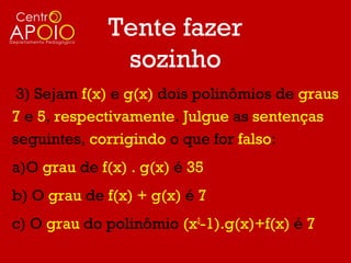 Tente fazer
               sozinho
 3) Sejam f(x) e g(x) dois polinômios de graus
7 e 5, respectivamente. Julgue as sentenças
seguintes, corrigindo o que for falso:
a)O grau de f(x) . g(x) é 35
b) O grau de f(x) + g(x) é 7
c) O grau do polinômio (x2-1).g(x)+f(x) é 7
 