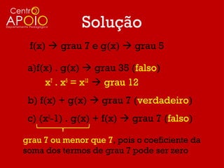 Solução
 f(x)  grau 7 e g(x)  grau 5

 a)f(x) . g(x)  grau 35 (falso)
     x7 . x5 = x12  grau 12
 b) f(x) + g(x)  grau 7 (verdadeiro)
 c) (x2-1) . g(x) + f(x)  grau 7 (falso)

grau 7 ou menor que 7, pois o coeficiente da
soma dos termos de grau 7 pode ser zero
 
