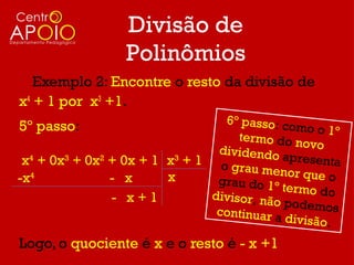 Divisão de
                  Polinômios
   Exemplo 2: Encontre o resto da divisão de
x4 + 1 por x3 +1.
                                  6º passo: co
5º passo:                                       mo o 1 º
                                     termo do n
                                                 ovo
                                 dividendo
 x4 + 0x3 + 0x2 + 0x + 1 x3 + 1 o gr         apresenta
                                      au menor q
-x 4
                - x      x       grau do 1º        ue o
                                             termo do
                - x+1           divisor, não
                                              podemos
                                 continuar a
                                              divisão.

Logo, o quociente é x e o resto é - x +1
 