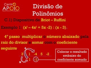 Divisão de
                      Polinômios
  C.1) Dispositivo de Briot – Ruffini
Exemplo 1: (x3 – 4x2 + 5x -2) : (x - 3).

  4º passo: multiplicar o número abaixado pela
raiz do divisor e somar com o coeficiente
seguinte. +
                                 Colocar o resultado
              3   1 -4 5 -2         embaixo do
                  1   -1         coeficiente somado
          x
 