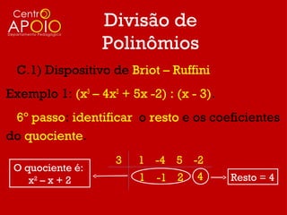 Divisão de
                  Polinômios
  C.1) Dispositivo de Briot – Ruffini
Exemplo 1: (x3 – 4x2 + 5x -2) : (x - 3).
 6º passo: identificar o resto e os coeficientes
do quociente.
                    3    1 -4 5 -2
 O quociente é:
    x2 – x + 2           1 -1 2 4          Resto = 4
 