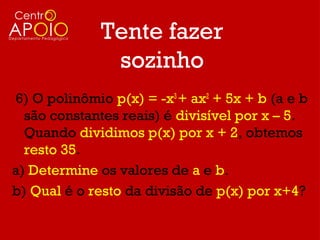 Tente fazer
               sozinho
6) O polinômio p(x) = -x3 + ax2 + 5x + b (a e b
  são constantes reais) é divisível por x – 5.
  Quando dividimos p(x) por x + 2, obtemos
  resto 35.
a) Determine os valores de a e b.
b) Qual é o resto da divisão de p(x) por x+4?
 