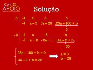 Solução
5      -1    a      5              b
       -1   a – 5 5a – 20    25a – 100 + b
                                  0
-2     -1    a       5           b
       -1   a + 2 - 2a + 1   4a – 2 + b
                                  35
    25a – 100 + b = 0          a=3
     4a – 2 + b = 35           b = 25
 