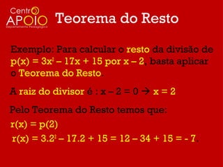 Teorema do Resto
Exemplo: Para calcular o resto da divisão de
p(x) = 3x2 – 17x + 15 por x – 2, basta aplicar
o Teorema do Resto.
A raiz do divisor é : x – 2 = 0  x = 2
Pelo Teorema do Resto temos que:
r(x) = p(2)
r(x) = 3.22 – 17.2 + 15 = 12 – 34 + 15 = - 7.
 