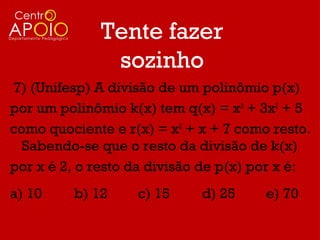 Tente fazer
              sozinho
7) (Unifesp) A divisão de um polinômio p(x)
por um polinômio k(x) tem q(x) = x3 + 3x2 + 5
como quociente e r(x) = x2 + x + 7 como resto.
  Sabendo-se que o resto da divisão de k(x)
por x é 2, o resto da divisão de p(x) por x é:
a) 10    b) 12     c) 15     d) 25     e) 70
 