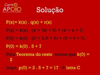 Solução
P(x)= k(x) . q(x) + r(x)
P(x) = k(x) . (x3 + 3x2 + 5) + (x2 + x + 7)
P(0) = k(0) . (03 + 3.02 + 5) + (02 + 0 + 7)
P(0) = k(0) . 5 + 7
Pelo Teorema do resto, temos que k(0) =
 2
Logo, p(0) = 2 . 5 + 7 = 17  letra C
 