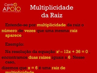 Multiplicidade
                 da Raiz
 Entende-se por multiplicidade da raiz o
número de vezes que uma mesma raiz
 aparece.

 Exemplo:
  Na resolução da equação x2 – 12x + 36 = 0 ,
encontramos duas raízes iguais a 6. Nesse
  caso,
dizemos que x = 6 é uma raiz de
 