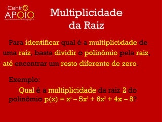 Multiplicidade
                 da Raiz
  Para identificar qual é a multiplicidade de
uma raiz, basta dividir o polinômio pela raiz,
até encontrar um resto diferente de zero.

 Exemplo:
    Qual é a multiplicidade da raiz 2 do
 polinômio p(x) = x4 – 5x3 + 6x2 + 4x – 8?
 