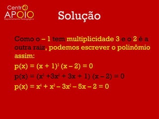 Solução
Como o – 1 tem multiplicidade 3 e o 2 é a
outra raiz, podemos escrever o polinômio
assim:
p(x) = (x + 1)3 (x – 2) = 0
p(x) = (x3 +3x2 + 3x + 1) (x – 2) = 0
p(x) = x4 + x3 – 3x2 – 5x – 2 = 0
 