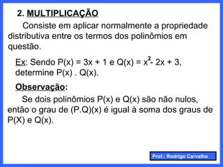 Prof.: Rodrigo Carvalho
2. MULTIPLICAÇÃO
Consiste em aplicar normalmente a propriedade
distributiva entre os termos dos polinômios em
questão.
Ex: Sendo P(x) = 3x + 1 e Q(x) = x - 2x + 3,
determine P(x) . Q(x).
2
Observação:
Se dois polinômios P(x) e Q(x) são não nulos,
então o grau de (P.Q)(x) é igual à soma dos graus de
P(X) e Q(x).
 