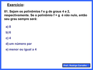 Prof.: Rodrigo Carvalho
Exercício:
01. Sejam os polinômios f e g de graus 4 e 2,
respectivamente. Se o polinômio f + g é não nulo, então
seu grau sempre será:
a) 8
b) 6
c) 4
d) um número par
e) menor ou igual a 4
 