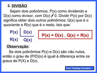 Prof.: Rodrigo Carvalho
3. DIVISÃO
Sejam dois polinômios, P(x) como dividendo e
D(x) como divisor, com D(x) = 0. Dividir P(x) por D(x)
significa obter dois outros polinômios: Q(x) que é o
quociente e R(x) que é o resto, tais que:
P(x)
R(x)
D(x)
Q(x)
P(x) = D(x) . Q(x) + R(x)
Observação:
Se dois polinômios P(x) e D(x) são não nulos,
então o grau de (P/D)(x) é igual à diferença entre os
graus de P(X) e D(x).
 