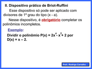 Prof.: Rodrigo Carvalho
II. Dispositivo prático de Briot-Ruffini
Esse dispositivo só pode ser aplicado com
divisores de 1º grau do tipo (x - a).
Nesse dispositivo, é obrigatório completar os
polinômios incompletos.
Exemplo:
Dividir o polinômio P(x) = 2x - x + 2 por
D(x) = x – 2.
4 2
 
