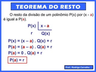 Prof.: Rodrigo Carvalho
TEOREMA DO RESTO
O resto da divisão de um polinômio P(x) por (x - a)
é igual a P(a).
P(x)
r
x - a
Q(x)
P(x) = (x – a) . Q(x) + r
P(a) = (a – a) . Q(a) + r
P(a) = 0 . Q(a) + r
P(a) = r
 
