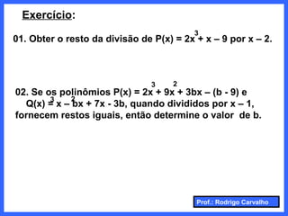 Prof.: Rodrigo Carvalho
Exercício:
01. Obter o resto da divisão de P(x) = 2x + x – 9 por x – 2.
3
02. Se os polinômios P(x) = 2x + 9x + 3bx – (b - 9) e
Q(x) = x – bx + 7x - 3b, quando divididos por x – 1,
fornecem restos iguais, então determine o valor de b.
3
23
2
 
