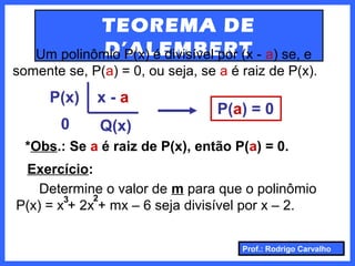 Prof.: Rodrigo Carvalho
TEOREMA DE
D’ALEMBERTUm polinômio P(x) é divisível por (x - a) se, e
somente se, P(a) = 0, ou seja, se a é raiz de P(x).
P(x)
0
x - a
Q(x)
P(a) = 0
*Obs.: Se a é raiz de P(x), então P(a) = 0.
Exercício:
Determine o valor de m para que o polinômio
P(x) = x + 2x + mx – 6 seja divisível por x – 2.
23
 