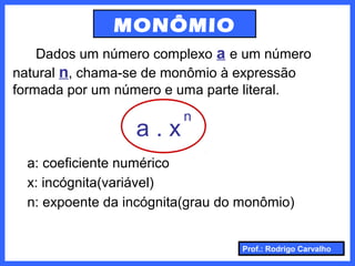 Prof.: Rodrigo Carvalho
MONÔMIO
Dados um número complexo a e um número
natural n, chama-se de monômio à expressão
formada por um número e uma parte literal.
a . x
n
a: coeficiente numérico
x: incógnita(variável)
n: expoente da incógnita(grau do monômio)
 