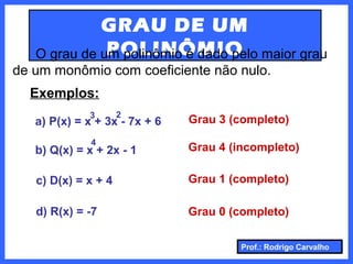 Prof.: Rodrigo Carvalho
GRAU DE UM
POLINÔMIOO grau de um polinômio é dado pelo maior grau
de um monômio com coeficiente não nulo.
Exemplos:
a) P(x) = x + 3x - 7x + 6
3 2
4
Grau 3 (completo)
b) Q(x) = x + 2x - 1 Grau 4 (incompleto)
c) D(x) = x + 4 Grau 1 (completo)
d) R(x) = -7 Grau 0 (completo)
 