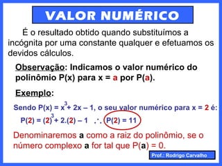 Prof.: Rodrigo Carvalho
VALOR NUMÉRICO
É o resultado obtido quando substituímos a
incógnita por uma constante qualquer e efetuamos os
devidos cálculos.
Observação: Indicamos o valor numérico do
polinômio P(x) para x = a por P(a).
Exemplo:
Sendo P(x) = x + 2x – 1, o seu valor numérico para x = 2 é:
3
P(2) = (2) + 2.(2) – 1
3
... P(2) = 11
Denominaremos a como a raiz do polinômio, se o
número complexo a for tal que P(a) = 0.
 