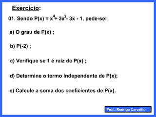 Prof.: Rodrigo Carvalho
Exercício:
01. Sendo P(x) = x + 3x - 3x - 1, pede-se:
4 2
b) P(-2) ;
c) Verifique se 1 é raiz de P(x) ;
a) O grau de P(x) ;
d) Determine o termo independente de P(x);
e) Calcule a soma dos coeficientes de P(x).
 