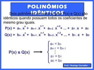 Prof.: Rodrigo Carvalho
POLINÔMIOS
IDÊNTICOSDois polinômios de mesmo grau P(x) e Q(x) são
idênticos quando possuem todos os coeficientes de
mesmo grau iguais.
P(x) = an . x + an-1 . x + an-2 . x + ... + a1 . x + a0
Q(x) = bn . x + bn-1 . x + bn-2 . x + ... + b1 . x + b0
n
n
n-1
n-1
n-2
n-2
P(x) = Q(x)
a1 = b1
a0 = b0
an = bn
an-1 = bn-1
..
.
 