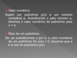  Valor numérico
Sejam um polinômio p(x) e um número
complexo α. Substituindo x pelo número α,
teremos o valor numérico do polinômio para
x = α.
Raiz de um polinômio
Se, ao substituirmos x por α, o valor numérico
de um polinômio for p(α) = 0, dizemos que α
é a raiz do polinômio p(x)