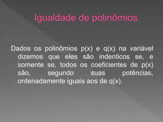 Dados os polinômios p(x) e q(x) na variável
dizemos que eles são indenticos se, e
somente se, todos os coeficientes de p(x)
são, segundo suas potências,
ordenadamente iguais aos de q(x).