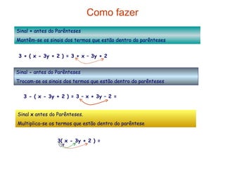 Como fazer Sinal  +  antes do Parênteses Mantêm-se os sinais dos termos que estão dentro do parênteses 3 + ( x - 3y + 2 ) = 3 + x – 3y + 2 = x – 3y + 5 Sinal  -  antes do Parênteses  Trocam-se os sinais dos termos que estão dentro do parênteses Sinal  x  antes do Parênteses. Multiplica-se os termos que estão dentro do parêntese 3 - ( x - 3y + 2 ) = 3 – x + 3y – 2 = - x + 3y + 1 3( x - 3y + 2 ) = 3x  – 9y   + 6 