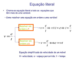 Equação literal Chama-se equação literal a todo as  equações que têm mais de uma variável. Como resolver uma equação em ordem a uma variável Equação simplificada da velocidade de um móvel V= velocidade; e = espaço percorrido; t = tempo Resolver em ordem a  e   Resolver em ordem a  t   