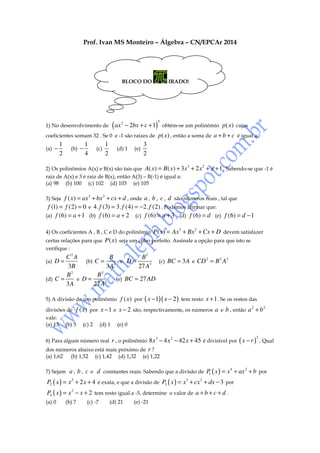 Prof. Ivan MS Monteiro – Álgebra – CN/EPCAr 2014

BLOCO DO

1) No desenvolvimento de

( ax

2

IRADO!

5

− 2bx + c + 1) obtém-se um polinômio p ( x) cujos
p ( x) , então a soma de a + b + c é igual a:

coeficientes somam 32 . Se 0 e -1 são raízes de
(a)

−

1
2

(b)

−

1
4

(c)

1
2

(d) 1

(e)

3
2

2) Os polinômios A(x) e B(x) são tais que A( x ) = B ( x ) + 3 x
raiz de A(x) e 3 é raiz de B(x), então A(3) – B(-1) é igual a:
(a) 98 (b) 100 (c) 102 (d) 103 (e) 105

3

+ 2 x 2 + x + 1 . Sabendo-se que -1 é

+ bx 2 + cx + d , onde a , b , c , d são números reais , tal que
f (1) = f (2) = 0 e 4. f (3) = 3. f (4) = −2. f (2) . Podemos afirmar que:
(a) f (6) = a + 1 (b) f (6) = a + 2 (c) f (6) = a + 3 (d) f (6) = d (e) f (6) = d − 1

3) Seja f ( x ) = ax

3

4) Os coeficientes A , B , C e D do polinômio P ( x ) = Ax

3

+ Bx 2 + Cx + D devem satisfazer

certas relações para que P ( x ) seja um cubo perfeito. Assinale a opção para que isto se
verifique :

C2A
B
B2
2
2 2
(a) D =
(b) C =
e D=
(c) BC = 3 A e CD = B A
3
3
3B
3A
27 A
2
3
B
B
(d) C =
e D=
(e) BC = 27 AD
3A
27 A2
5) A divisão de um polinômio

f ( x) por ( x − 1)( x − 2 ) tem resto x + 1 . Se os restos das

divisões de f ( x ) por x − 1 e x − 2 são, respectivamente, os números
vale:
(a) 13 (b) 5 (c) 2 (d) 1 (e) 0
6) Para algum número real r , o polinômio 8 x

3

a e b , então a 2 + b 2

2

− 4 x 2 − 42 x + 45 é divisível por ( x − r ) . Qual

dos números abaixo está mais próximo de r ?
(a) 1,62
(b) 1,52 (c) 1,42 (d) 1,32 (e) 1,22
7) Sejam

a , b , c e d constantes reais. Sabendo que a divisão de P ( x ) = x 4 + ax 2 + b por
1

P2 ( x ) = x 2 + 2 x + 4 é exata, e que a divisão de P3 ( x ) = x 3 + cx 2 + dx − 3 por
P4 ( x ) = x 2 − x + 2 tem resto igual a -5, determine o valor de a + b + c + d .
(a) 0

(b) 7

(c) -7

(d) 21

(e) -21

 
