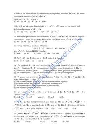 8) Sendo

c um número real a ser determinado, decomponha o polinômio 9 x 2 − 63 x + c , numa

diferença de dois cubos

3

( x + a ) − ( x + b)

Neste caso, − a − b + c é igual a:
(a) 104 (b) 114 (c) 124 (d) 134

3

.

(e) 144

a , b e c são raízes do polinômio p ( x) = x 3 − rx + 20 , onde r é um número real,
3
3
3
podemos afirmar que a + b + c é:
2
3
(a) -60 (b) 62 + r (c) 62 + r
(d) 62 + r
(e) 62 − r
9) Se

10) As raízes do polinômio de coeficientes reais

p ( x) = x 3 + ax 2 + bx + c são inteiros positivos

consecutivos. A soma dos quadrados dessas raízes é igual a 14. Então,
(a) 190 (b) 191 (c) 192 (d) 193 (e) 194

a 2 + b 2 + c 2 é igual a:

11) Se R( x) é o resto da divisão do polinômio

x8 + 3 x6 + 2x5 + 10x4 + 6 x3 + 3 x2 + 20 x + 10
por x4 + 3 x2 + 9 então, R(1995) é igual a :
(a) 3990
(b) 3991
(c) 7980
(d) 7981
(e) 7989
12) Se x4 + px2 + q é divisível por x2 − 6 x + 5 então p + q é igual a :
(a) 2

(b) 1

(c) 0

(d) −1

(e) −2

13) Um polinômio P( x) , de grau 3, dividido por x2 − 1 deixa resto 6 x − 2 e quando dividido
por x2 + 1 deixa resto 2 x − 8 . A soma dos coeficientes dos termos de grau impar de P( x) é :
(a) um número maior do que 13
(b) um número que possui quatro divisores positivos
(c) um número primo
(d) um número negativo
(e) um quadrado perfeito
14) Os valores reais a e b , tais que os polinômios x3 − 2ax2 + ( 3 a + b) x − 3b e x3 − ( a + 2b) x + 2a
sejam divisíveis por x + 1, são:
(a) dois números inteiros positivos. (b) dois números inteiros negativos.
(c) números inteiros, sendo que um é positivo e o outro negativo.
(d) dois números reais, sendo um racional e o outro irracional.
(e) dois números primos e positivos.
15) Um polinômio P ( x ) = ax3 + bx 2 + cx + d

é tal que P ( −2 ) = −2 , P ( −1 = 3 ,
)

P ( 2 ) = 2 .Temos, então, que:
(a) b = 0
(b) b = 1

(d) b = 3

(c) b = 2

P ( 1 = −3
)

e

(e) b = 4

16) Sabendo que P( x) é um polinômio de grau maior que 3 tal que

P (1) = 2 , P ( 2 ) = 3

e

P ( 3) = 5 , seja R(x) o resto da divisão de P(x) por (x − 1 x − 2)(x − 3 ) . O resto da divisão de
)(
R ( 2015 ) − R ( 2014 ) por 7 é igual a:

(a) 0

(b) 2

(c) 3

(d) 5

(e) 6

17) Quando P( x) = x81 + Lx57 + Gx41 + Hx19 + 2x + 1 é dividido por x− 1 o resto é 5 ; quando P( x) é
dividido por x− 2 o resto é −4 . Sabendo que x81 + Lx57 + Gx41 + Hx19 + Kx+ R é divisível por
(x − 1 x − 2) , o valor do produto K ⋅ R é igual a :
)(
(a) -130
(b) 130
(c) -133
(d) -143
(e) 143

 