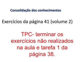 Consolidação dos conhecimentos


Exercícios da página 41 (volume 2)

        TPC- terminar os
    exercícios não realizados
      na aula e tarefa 1 da
           página 38.
 