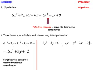 Exemplos:                                                               Processo:

1. O polinómio                                                          Algoritmo


          6 x 4  7 x  9  4 x  6 x 4  3x  9

                             Polinómio reduzido porque não tem termos
                                            semelhantes

2. Transforma num polinómio reduzido os seguintes polinómios:


  6 x  7 y  9 x  4 y  12 
     4            4
                                      6 y3  2 y  5   7 y 3  y 2  3 y  10  

   15x  3 y  12
            4



  Simplificar um polinómio
  é reduzir os termos
  semelhantes
 