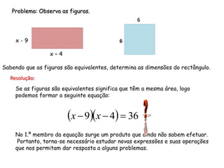 Problema: Observa as figuras.
                                                  6


     x-9                                   6

                 x–4

Sabendo que as figuras são equivalentes, determina as dimensões do rectângulo.
  Resolução:
    Se as figuras são equivalentes significa que têm a mesma área, logo
    podemos formar a seguinte equação:


                        x  9x  4  36
    No 1.º membro da equação surge um produto que ainda não sabem efetuar.
     Portanto, torna-se necessário estudar novas expressões e suas operações
    que nos permitam dar resposta a alguns problemas.
 