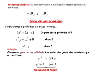 Monómios simétricos - são monómios com a mesma parte literal e coeficientes
  simétricos.

                    19y     e       19 y
                        Grau de um polinómio
Consideremos o polinómios e o respetivo grau.

          6 x 4  5x 2  1       O grau deste polinómio é 4


         x y  x 9
           5        5
                                       Grau 6


               x3  1                 Grau 3
  Definição:
  Chama-se grau de um polinómio é o maior dos graus dos monómios que
  o constituem.
                              x  43 x
                                 3

                             grau 3         grau 1
                          POLINÓMIO DE GRAU 3
 