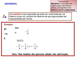 Curiosidade:
MONÓMIOS                                        Monómio é uma palavra de
                                                origem grega, derivada de
                                                monos, que significa único.
                                                Monómio significa único termo.

      Um monómio é uma expressão que pode ser constituída por um
      número ou por um produto de números em que alguns podem ser
      representados por letras.

Exemplos:
            23x
M3
                         y
            x          
-xy                      4
6
                NOTA
                 y  1    1
                  y y
                 4  4    4

        Nota: Num monómio não aparecem adições nem subtracções.
 