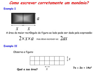 Como escrever corretamente um monómio?
Exemplo I



                           a
            x       x
 A área do maior rectângulo da figura ao lado pode ser dada pela expressão:

                2 x  a   mas deve escrever-se:   2ax
Exemplo II

       Observa a figura:

                                                         x

                                                             7x  2x = 14x2
            Qual a sua área?        x
 