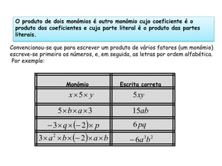 O produto de dois monómios é outro monómio cujo coeficiente é o
  produto dos coeficientes e cuja parte literal é o produto das partes
  literais.

Convencionou-se que para escrever um produto de vários fatores (um monómio)
escreve-se primeiro os números, e, em seguida, as letras por ordem alfabética.
 Por exemplo:



                     Monómio              Escrita correta
                      x 5  y                 5 xy

                  5 b  a  3                15ab
               3  q   2 p               6 pq
          3  a 2  b   2 a  b          6a3b 2
 