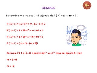 Matemática, 3º Ano do Ensino Médio
Raiz de um polinômio
Determine m para que 1 + i seja raiz de P ( x ) = x2 + mx + 2.
EXEMPLOS
P ( 1 + i ) = ( 1 + i )² + m . ( 1 + i ) + 2
P ( 1 + i ) = 1 + 2i + i² + m + mi + 2
P ( 1 + i ) = 1 + 2i – 1 + m + mi + 2
P ( 1 + i ) = (m + 2) + (m + 2)i
Para que P ( 1 + i ) = 0, a expressão “ m + 2 ” deve ser igual a 0. Logo,
m + 2 = 0
m = –2
 