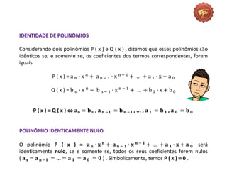 IDENTIDADE DE POLINÔMIOS
Considerando dois polinômios P ( x ) e Q ( x ) , dizemos que esses polinômios são
idênticos se, e somente se, os coeficientes dos termos correspondentes, forem
iguais.
P ( x ) = a n ∙ x n
+ a n − 1 ∙ x n − 1
+ … + a 1 ∙ x + a 0
Q ( x ) = b n ∙ x n + b n − 1 ∙ x n − 1 + … + b 1 ∙ x + b 0
P ( x )  Q ( x )  𝐚𝐧 = 𝐛𝐧 , 𝐚 𝐧 −𝟏 = 𝐛 𝐧 −𝟏 , ... , 𝐚 𝟏 = 𝐛 𝟏 , 𝐚 𝟎 = 𝐛 𝟎
POLINÔMIO IDENTICAMENTE NULO
O polinômio P ( x ) = 𝐚 𝐧 ∙ 𝐱 𝐧
+ 𝐚 𝐧 − 𝟏 ∙ 𝐱 𝐧 − 𝟏
+ … + 𝐚 𝟏 ∙ 𝐱 + 𝐚 𝟎 será
identicamente nulo, se e somente se, todos os seus coeficientes forem nulos
( 𝐚𝐧 = 𝐚 𝐧 −𝟏 = ... = 𝐚 𝟏 = 𝐚 𝟎 = 𝟎 ) . Simbolicamente, temos P ( x )  0 .
 