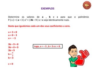 Matemática, 3º Ano do Ensino Médio
Raiz de um polinômio
Determine os valores de a , b e c para que o polinômio
P ( x ) = ( a + 3 ) x2 + ( 3b – 9 ) x + c seja identicamente nulo.
Basta que igualemos cada um dos seus coeficientes a zero.
a + 3 = 0
a = 0 – 3
a = – 3
3b – 9 = 0
3b = 0 + 9
3b = 9
b =
𝟗
𝟑
b = 3
c = 0
EXEMPLOS
Logo, a = – 3 , b = 3 e c = 0.
 
